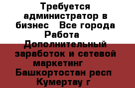 Требуется администратор в бизнес - Все города Работа » Дополнительный заработок и сетевой маркетинг   . Башкортостан респ.,Кумертау г.